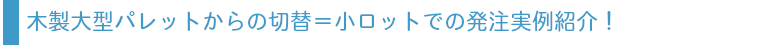 木製パレットからの切替＝小ロットでの発注実例